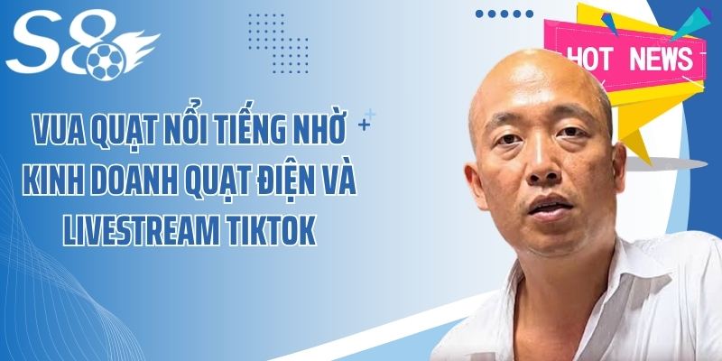 Vua Quạt nổi tiếng nhờ kinh doanh quạt điện và livestream TikTok